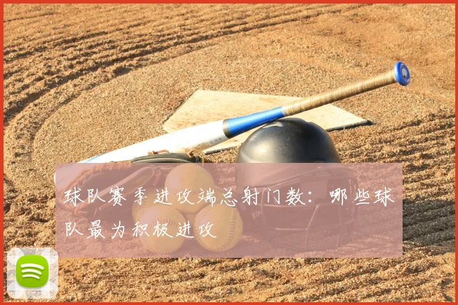 球队赛季进攻端总射门数：哪些球队最为积极进攻