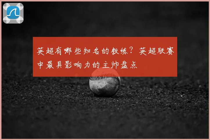 英超有哪些知名的教练？英超联赛中最具影响力的主帅盘点