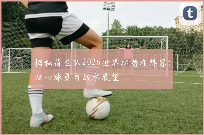 揭秘荷兰队2026世界杯潜在阵容：核心球员与战术展望
